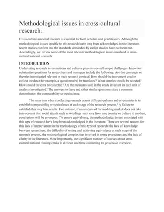 Methodological issues in cross-cultural
research:
Cross-cultural/national research is essential for both scholars and practitioners. Although the
methodological issues specific to this research have long been acknowledged in the literature,
recent studies confirm that the standards demanded by earlier studies have not been met.
Accordingly, we review some of the most relevant methodological issues involved in cross-
cultural/national research
INTRODUCTION
Undertaking research across nations and cultures presents several unique challenges. Important
substantive questions for researchers and managers include the following: Are the constructs or
theories investigated relevant in each research context? How should the instrument used to
collect the data (for example, a questionnaire) be translated? What samples should be selected?
How should the data be collected? Are the measures used in the study invariant in each unit of
analysis investigated? The answers to these and other similar questions share a common
denominator: the comparability or equivalence.
The main aim when conducting research across different cultures and/or countries is to
establish comparability or equivalence at each stage of the research process.3
A failure to
establish this may bias results. For instance, if an analysis of the wedding market does not take
into account that social rituals such as weddings may vary from one country or culture to another,
conclusions will be erroneous. To ensure equivalence, the methodological issues associated with
this type of research have long been acknowledged in the literature. There are several reasons for
this lack of improvement in the methodology of this type of research: the lack of knowledge
between researchers, the difficulty of setting and achieving equivalence at each stage of the
research process, the methodological complexities involved in some procedures and the lack of
clarity in the literature. More importantly, the significant number of sources about cross-
cultural/national findings make it difficult and time-consuming to get a basic overview.
 