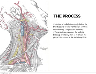 THE PROCESS
> Injection of embalming chemicals into the
blood vessels, usually via the right common
carotid artery. (Single-point injection)
> The embalmer massages the body to
break up circulatory clots as to ensure the
proper distribution of the embalming fluid.

Friday, October 5, 12

 