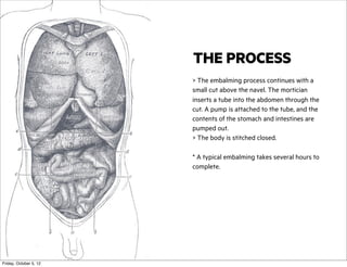 THE PROCESS
> The embalming process continues with a
small cut above the navel. The mortician
inserts a tube into the abdomen through the
cut. A pump is attached to the tube, and the
contents of the stomach and intestines are
pumped out.
> The body is stitched closed.
* A typical embalming takes several hours to
complete.

Friday, October 5, 12

 