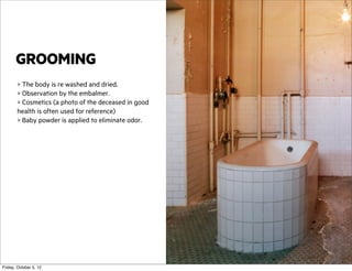 GROOMING
> The body is re washed and dried.
> Observation by the embalmer.
> Cosmetics (a photo of the deceased in good
health is often used for reference)
> Baby powder is applied to eliminate odor.

Friday, October 5, 12

 