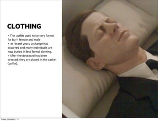 CLOTHING
> The outfits used to be very formal
for both female and male
> In recent years, a change has
occurred and many individuals are
now buried in less formal clothing.
> After the deceased has been
dressed, they are placed in the casket
(coffin).

Friday, October 5, 12

 