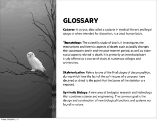 GLOSSARY
Cadaver: A corpse, also called a cadaver in medical literary and legal
usage or when intended for dissection, is a dead human body.
Thanatology: The scientific study of death. It investigates the
mechanisms and forensic aspects of death, such as bodily changes
that accompany death and the post-mortem period, as well as wider
social aspects related to death. It is primarily an interdisciplinary
study offered as a course of study at numerous colleges and
universities.
Skeletonization: Refers to one of the final stages of decomposition,
during which time the last of the soft tissues of a corpseor have
decayed or dried to the point that the bones of the skeleton are
exposed.
Synthetic Biology: A new area of biological research and technology
that combines science and engineering. The common goal is the
design and construction of new biological functions and systems not
found in nature.

Friday, October 5, 12

 