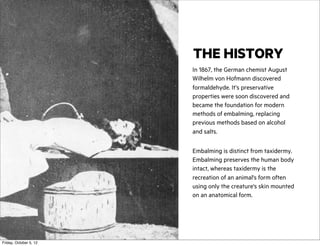 THE HISTORY
In 1867, the German chemist August
Wilhelm von Hofmann discovered
formaldehyde. It’s preservative
properties were soon discovered and
became the foundation for modern
methods of embalming, replacing
previous methods based on alcohol
and salts.
Embalming is distinct from taxidermy.
Embalming preserves the human body
intact, whereas taxidermy is the
recreation of an animal's form often
using only the creature's skin mounted
on an anatomical form.

Friday, October 5, 12

 