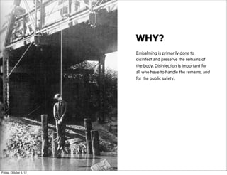 WHY?
Embalming is primarily done to
disinfect and preserve the remains of
the body. Disinfection is important for
all who have to handle the remains, and
for the public safety.

Friday, October 5, 12

 