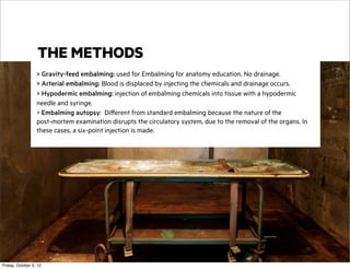 THE METHODS
> Gravity-feed embalming: used for Embalming for anatomy education. No drainage.
> Arterial embalming: Blood is displaced by injecting the chemicals and drainage occurs.
> Hypodermic embalming: injection of embalming chemicals into tissue with a hypodermic
needle and syringe.
> Embalming autopsy: Different from standard embalming because the nature of the
post-mortem examination disrupts the circulatory system, due to the removal of the organs. In
these cases, a six-point injection is made.

Friday, October 5, 12

 