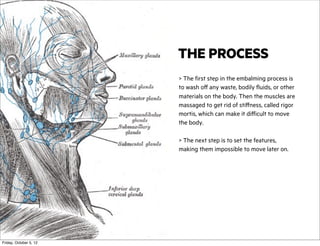 THE PROCESS
> The first step in the embalming process is
to wash off any waste, bodily fluids, or other
materials on the body. Then the muscles are
massaged to get rid of stiffness, called rigor
mortis, which can make it difficult to move
the body.
> The next step is to set the features,
making them impossible to move later on.

Friday, October 5, 12

 