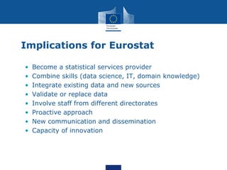Implications for Eurostat
• Become a statistical services provider
• Combine skills (data science, IT, domain knowledge)
• Integrate existing data and new sources
• Validate or replace data
• Involve staff from different directorates
• Proactive approach
• New communication and dissemination
• Capacity of innovation
 