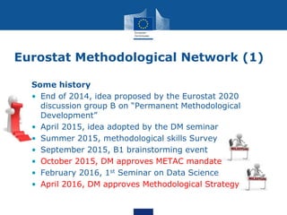 Eurostat Methodological Network (1)
Some history
• End of 2014, idea proposed by the Eurostat 2020
discussion group B on “Permanent Methodological
Development”
• April 2015, idea adopted by the DM seminar
• Summer 2015, methodological skills Survey
• September 2015, B1 brainstorming event
• October 2015, DM approves METAC mandate
• February 2016, 1st Seminar on Data Science
• April 2016, DM approves Methodological Strategy
 