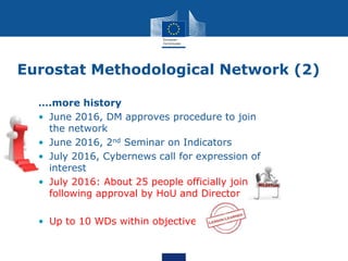 Eurostat Methodological Network (2)
….more history
• June 2016, DM approves procedure to join
the network
• June 2016, 2nd Seminar on Indicators
• July 2016, Cybernews call for expression of
interest
• July 2016: About 25 people officially join
following approval by HoU and Director
• Up to 10 WDs within objectives
 
