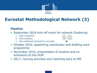 Eurostat Methodological Network (3)
Pipeline
• September 2016 kick-off event for network Clustering:
1. Data integration
2. Data analytics
3. New statistical methods for new data
• October 2016, appointing coordinator and drafting work
programme
• November 2016, presentation of clusters and co-
ordinators to the HUM
• 2017, running activities and reporting back to DM
 