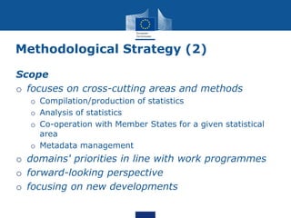 Methodological Strategy (2)
Scope
o focuses on cross-cutting areas and methods
o Compilation/production of statistics
o Analysis of statistics
o Co-operation with Member States for a given statistical
area
o Metadata management
o domains' priorities in line with work programmes
o forward-looking perspective
o focusing on new developments
 