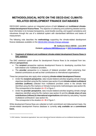 1
METHODOLOGICAL NOTE ON THE OECD-DAC CLIMATE-
RELATED DEVELOPMENT FINANCE DATABASES
OECD-DAC statistics capture an integrated picture of both bilateral and multilateral climate-
related development finance flows. The objective of collecting and publishing detailed activity-
level information is to increase transparency, avoid double counting, and support consistency and
robustness through the use of a statistical system with standardised definitions and bases of
measurement.
The following note describes the methodology supporting the climate-related development
finance databases available on the OECD-DAC Climate Change webpage.
Mr. Guillaume Simon (OECD) - June 2018
Contacts: guillaume.SIMON@oecd.org or DAC.Contact@oecd.org
I. Treatment of bilateral and multilateral climate-related development finance flows in
DAC statistics
The DAC statistical system allows for development finance flows to be analysed from two
different perspectives:
 The recipient perspective captures development finance to developing countries from
both bilateral and multilateral providers.
 The provider perspective is a measure of bilateral providers’ effort comprising their
bilateral contributions as well as their contributions to international organisations1
.
These two perspectives also apply when analysing climate-related development finance:
 Under the recipient perspective, data include bilateral activities targeting climate change
objectives identified using the Rio markers (see section II) and climate-related multilateral
activities (outflows) collected from multilateral providers active in the climate field
identified using the Rio markers or Climate Components methodologies (see section III).
This corresponds to the situation A + C in Figure 1.
 Under the provider perspective, data include bilateral activities targeting climate change
objectives identified using the Rio markers (see section II) and the climate share of core
contributions (inflows) to international organisations estimated by calculating “imputed
multilateral contributions” (see section IV).
This corresponds to the situation A + B in Figure 1.
While development finance flows are collected on both commitment and disbursement basis, the
climate-related development finance database is currently only available on a commitment
basis.
1
In DAC statistics, “international organisations” also cover international financial institutions such as multilateral development banks.
 
