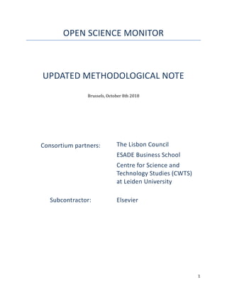 1	
OPEN SCIENCE MONITOR
UPDATED METHODOLOGICAL NOTE
Brussels,	October	8th	2018	
	
	
	
	
	
	
	
	
Consortium partners: The Lisbon Council
ESADE Business School
Centre for Science and
Technology Studies (CWTS)
at Leiden University
Subcontractor: Elsevier
	 	
 