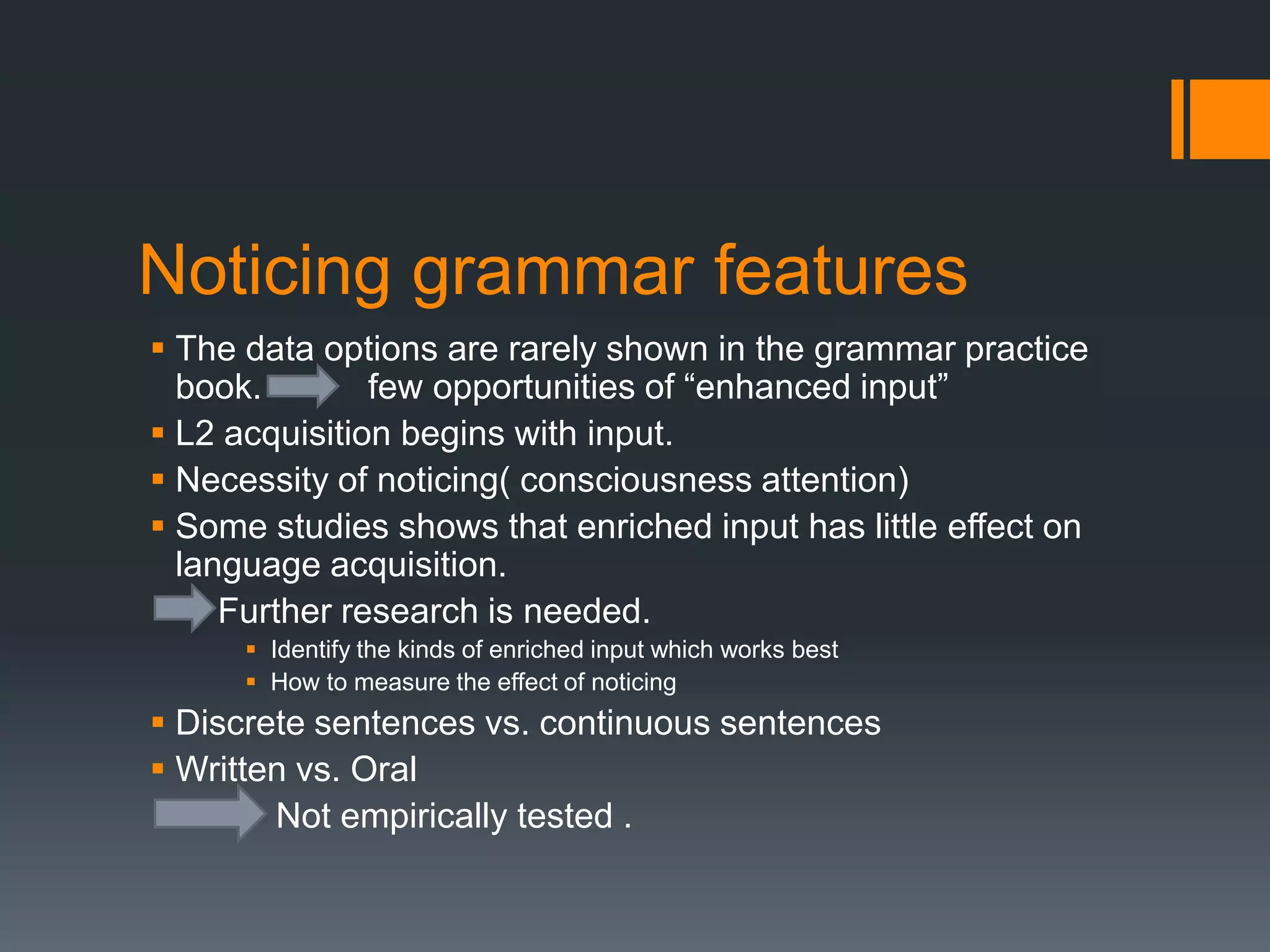 Noticing grammar features
 The data options are rarely shown in the grammar practice
  book.        few opportunities of “enhanced input”
 L2 acquisition begins with input.
 Necessity of noticing( consciousness attention)
 Some studies shows that enriched input has little effect on
  language acquisition.
     Further research is needed.
       Identify the kinds of enriched input which works best
       How to measure the effect of noticing
 Discrete sentences vs. continuous sentences
 Written vs. Oral
        Not empirically tested .
 