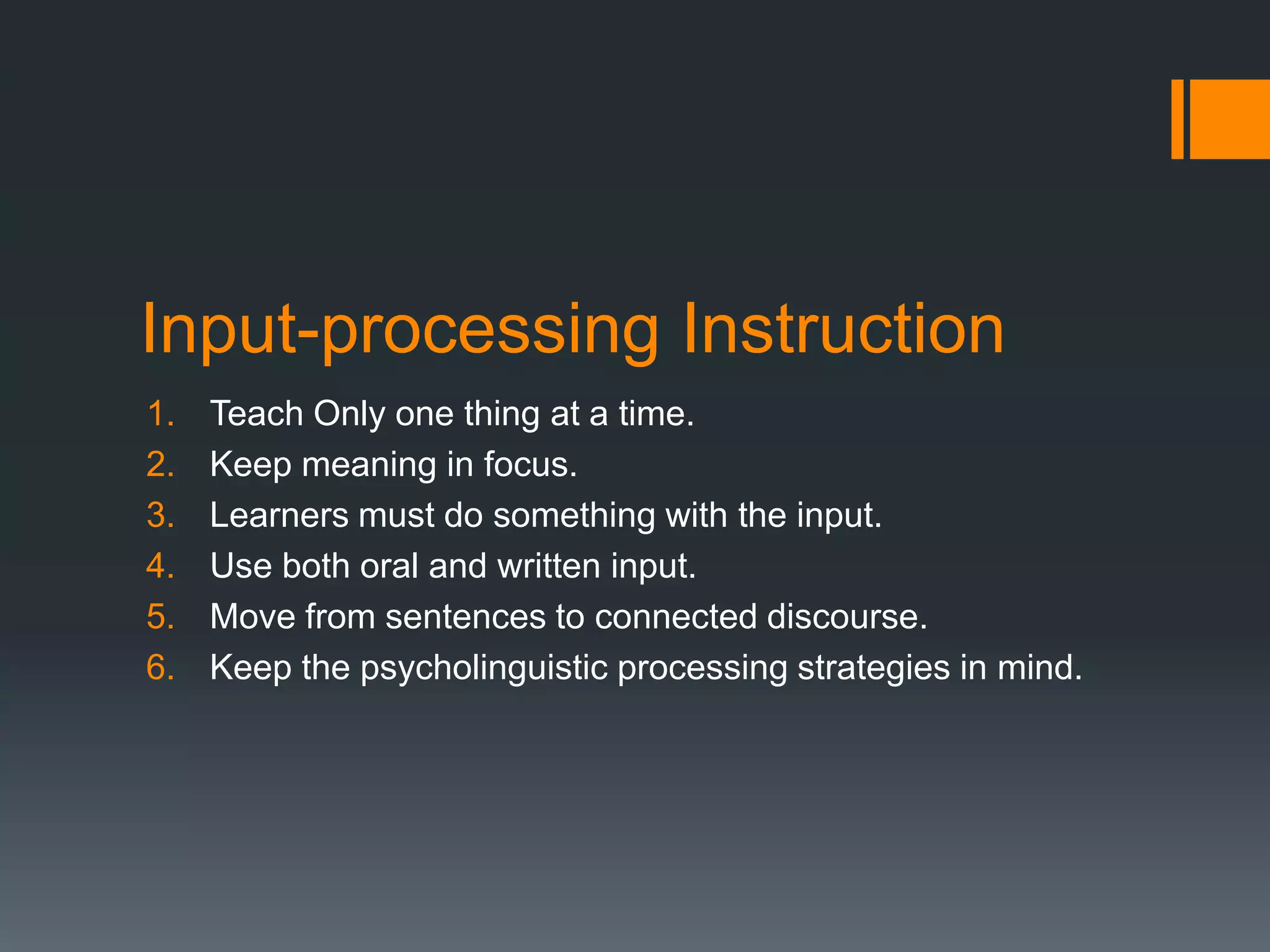 Input-processing Instruction
1.   Teach Only one thing at a time.
2.   Keep meaning in focus.
3.   Learners must do something with the input.
4.   Use both oral and written input.
5.   Move from sentences to connected discourse.
6.   Keep the psycholinguistic processing strategies in mind.
 