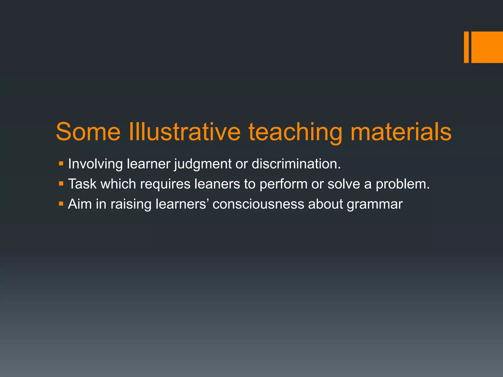 Some Illustrative teaching materials
 Involving learner judgment or discrimination.
 Task which requires leaners to perform or solve a problem.
 Aim in raising learners’ consciousness about grammar
 