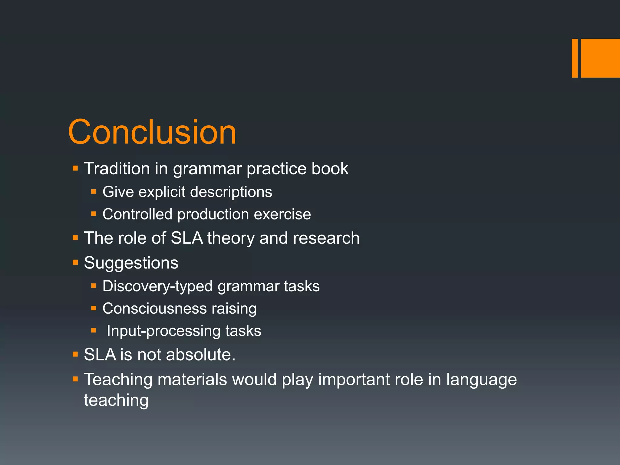 Conclusion
 Tradition in grammar practice book
   Give explicit descriptions
   Controlled production exercise
 The role of SLA theory and research
 Suggestions
   Discovery-typed grammar tasks
   Consciousness raising
   Input-processing tasks
 SLA is not absolute.
 Teaching materials would play important role in language
  teaching
 