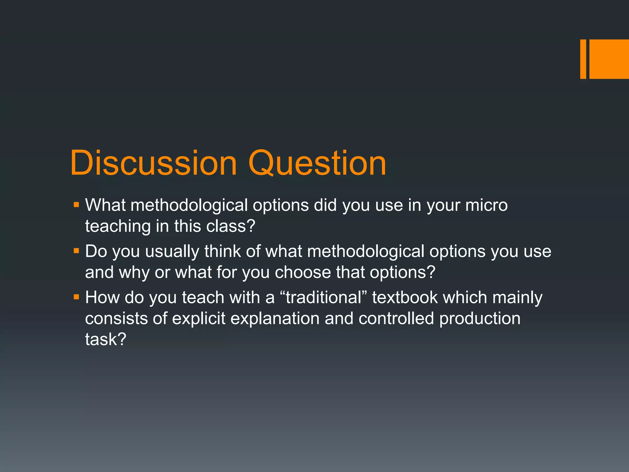 Discussion Question
 What methodological options did you use in your micro
  teaching in this class?
 Do you usually think of what methodological options you use
  and why or what for you choose that options?
 How do you teach with a “traditional” textbook which mainly
  consists of explicit explanation and controlled production
  task?
 