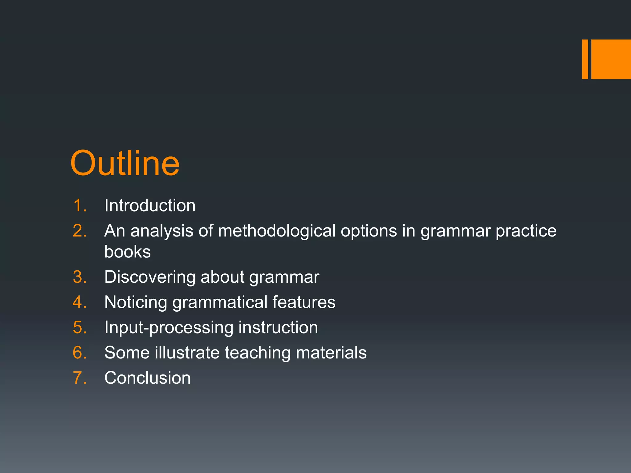 Outline
1. Introduction
2. An analysis of methodological options in grammar practice
   books
3. Discovering about grammar
4. Noticing grammatical features
5. Input-processing instruction
6. Some illustrate teaching materials
7. Conclusion
 