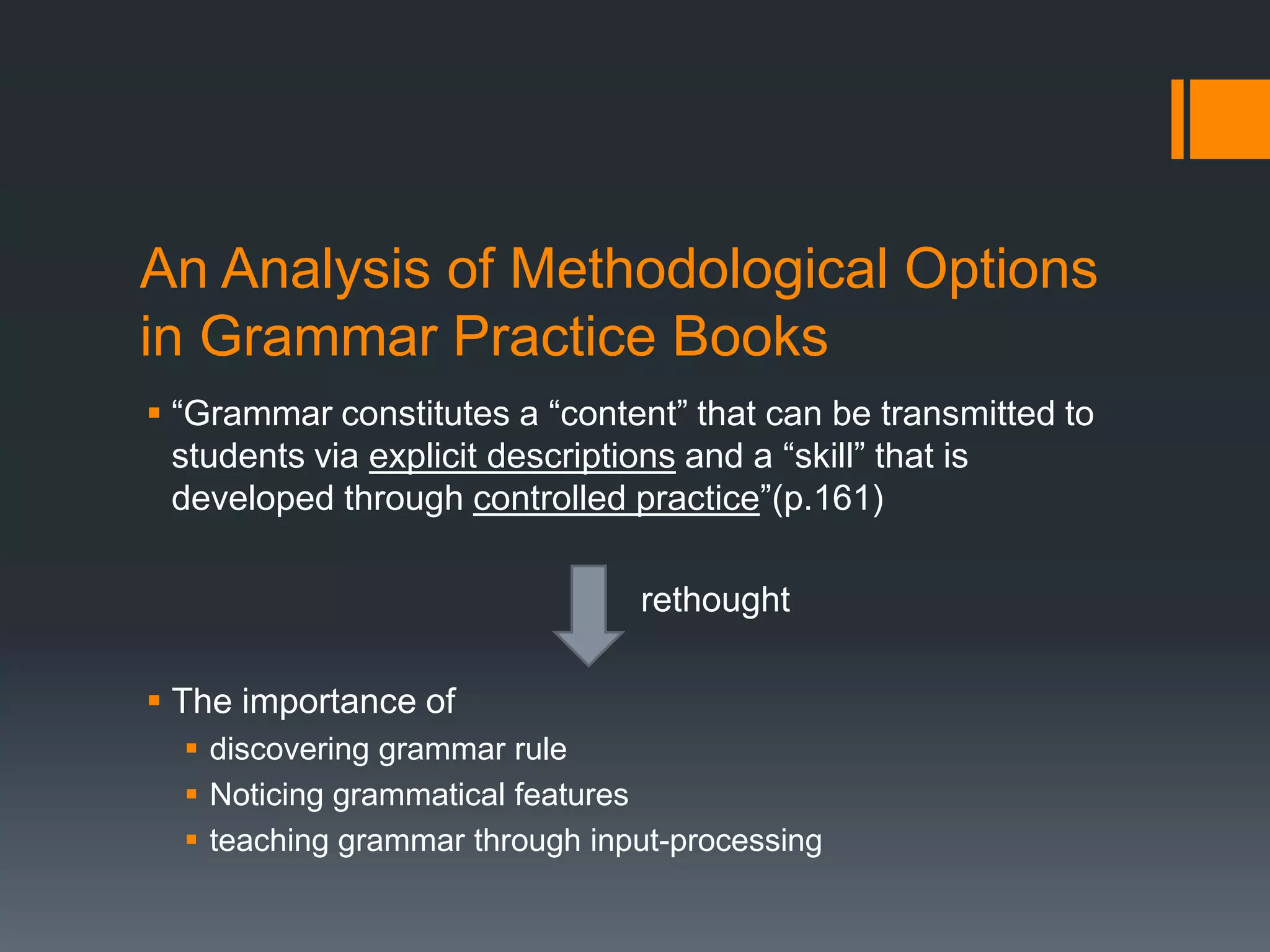 An Analysis of Methodological Options
in Grammar Practice Books
 “Grammar constitutes a “content” that can be transmitted to
  students via explicit descriptions and a “skill” that is
  developed through controlled practice”(p.161)

                                rethought

 The importance of
   discovering grammar rule
   Noticing grammatical features
   teaching grammar through input-processing
 