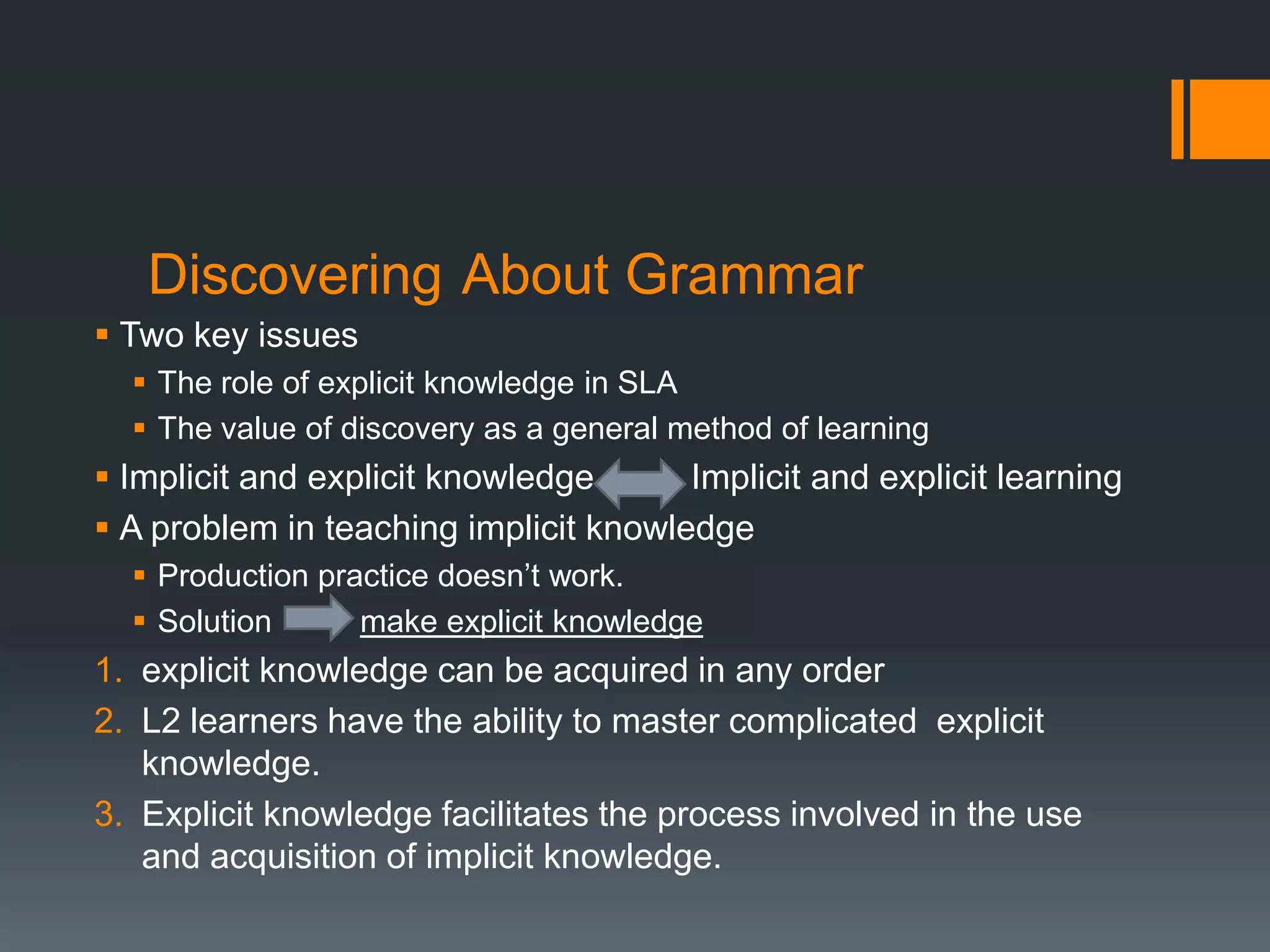 Discovering About Grammar
 Two key issues
   The role of explicit knowledge in SLA
   The value of discovery as a general method of learning
 Implicit and explicit knowledge      Implicit and explicit learning
 A problem in teaching implicit knowledge
   Production practice doesn’t work.
   Solution      make explicit knowledge
1. explicit knowledge can be acquired in any order
2. L2 learners have the ability to master complicated explicit
   knowledge.
3. Explicit knowledge facilitates the process involved in the use
   and acquisition of implicit knowledge.
 
