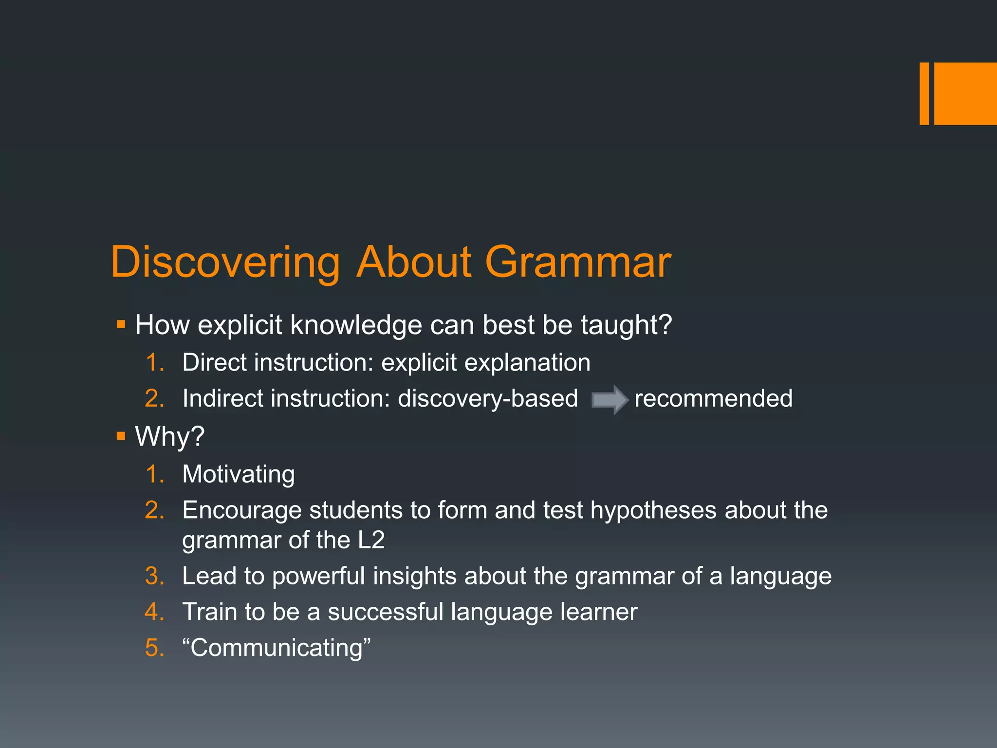 Discovering About Grammar
 How explicit knowledge can best be taught?
  1. Direct instruction: explicit explanation
  2. Indirect instruction: discovery-based      recommended
 Why?
  1. Motivating
  2. Encourage students to form and test hypotheses about the
     grammar of the L2
  3. Lead to powerful insights about the grammar of a language
  4. Train to be a successful language learner
  5. “Communicating”
 