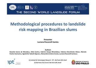 Methodological procedures to landslide
    risk mapping in Brazilian slums

                                                   Presenter
                                            Luciana Pascarelli Santos


                                                          Authors
Eduardo Soares de Macedo(1), Kátia Canil(1), Fabrício Araujo Mirandola(1), Fabiana Checchinato Silva(1), Marcelo
Fischer Gramani(1), Agostinho Tadashi Ogura(1), Alessandra Cristina Corsi(1), Luciana Pascarelli Santos(2)


                            (1) Institute for Technological Research – IPT , São Paulo (SP), Brazil
                                      (2) São Paulo City Council, São Paulo (SP), Brazil
 