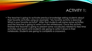 ACTIVITY 1:
• The teacher is going to activate previous knowledge asking students about
their favorite activities using an example: “My favorite activity is dancing”
What is your favorite activity?” After that students will name some activities
and the teacher is going to write it on the whiteboard. Once this activity
finished the teacher is going to present some vocabulary related to free time
activities and sports and students are going to write it down in their
notebooks. Students are going to complete a crossword.
 