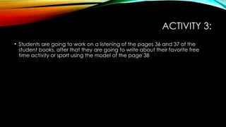 ACTIVITY 3:
• Students are going to work on a listening of the pages 36 and 37 of the
student books, after that they are going to write about their favorite free
time activity or sport using the model of the page 38
 