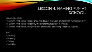 LESSON 4: HAVING FUN AT
SCHOOL.
Lesson objective:
• Students will be able to recognize the days of the week and ordinals numbers until 7th.
• Students will be able to identify the different subjects of their level.
• Students will be able to express likes and dislikes according to school subjects.
Skills:
- Reading
- Listening
- Writing
- Speaking
 