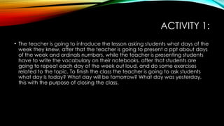 ACTIVITY 1:
• The teacher is going to introduce the lesson asking students what days of the
week they knew, after that the teacher is going to present a ppt about days
of the week and ordinals numbers, while the teacher is presenting students
have to write the vocabulary on their notebooks, after that students are
going to repeat each day of the week out loud, and do some exercises
related to the topic. To finish the class the teacher is going to ask students
what day is today? What day will be tomorrow? What day was yesterday,
this with the purpose of closing the class.
 