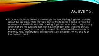 ACTIVITY 3:
• In order to activate previous knowledge the teacher is going to ask students
about the last class, while they are answer the teacher is going to write the
answers on the whiteboard, then she is going to ask about what day is today
and what are the subjects that they have that day, after students answer,
the teacher is going to show a ppt presentation with the different subjects
that they had. Then students are going to work on pages 40, 41, and 43 of
the student’s book.
 