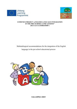COMENIUS PROJECT „ENGLISH LANGUAGE INTEGRATION
IN THE PRE-SCHOOL GAME LESSONS”
2013-1-LV1-COM06-05409 1
Methodological recommendations for the integration of the English
language in the pre-school educational process
SALASPILS 2015
 