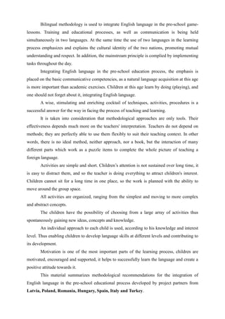 Bilingual methodology is used to integrate English language in the pre-school game-
lessons. Training and educational processes, as well as communication is being held
simultaneously in two languages. At the same time the use of two languages in the learning
process emphasizes and explains the cultural identity of the two nations, promoting mutual
understanding and respect. In addition, the mainstream principle is complied by implementing
tasks throughout the day.
Integrating English language in the pre-school education process, the emphasis is
placed on the basic communicative competencies, as a natural language acquisition at this age
is more important than academic exercises. Children at this age learn by doing (playing), and
one should not forget about it, integrating English language.
A wise, stimulating and enriching cocktail of techniques, activities, procedures is a
successful answer for the way in facing the process of teaching and learning.
It is taken into consideration that methodological approaches are only tools. Their
effectiveness depends much more on the teachers' interpretation. Teachers do not depend on
methods; they are perfectly able to use them flexibly to suit their teaching context. In other
words, there is no ideal method, neither approach, nor a book, but the interaction of many
different parts which work as a puzzle items to complete the whole picture of teaching a
foreign language.
Activities are simple and short. Children’s attention is not sustained over long time, it
is easy to distract them, and so the teacher is doing everything to attract children's interest.
Children cannot sit for a long time in one place, so the work is planned with the ability to
move around the group space.
All activities are organized, ranging from the simplest and moving to more complex
and abstract concepts.
The children have the possibility of choosing from a large array of activities thus
spontaneously gaining new ideas, concepts and knowledge.
An individual approach to each child is used, according to his knowledge and interest
level. Thus enabling children to develop language skills at different levels and contributing to
its development.
Motivation is one of the most important parts of the learning process, children are
motivated, encouraged and supported, it helps to successfully learn the language and create a
positive attitude towards it.
This material summarizes methodological recommendations for the integration of
English language in the pre-school educational process developed by project partners from
Latvia, Poland, Romania, Hungary, Spain, Italy and Turkey.
 
