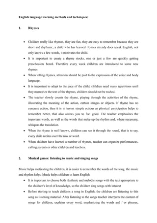English language learning methods and techniques:
1. Rhymes
 Children really like rhymes, they are fun, they are easy to remember because they are
short and rhythmic, a child who has learned rhymes already does speak English, not
only knows a few words, it motivates the child.
 It is important to create a rhyme stocks, one or just a few are quickly getting
preschoolers bored. Therefore every week children are introduced to some new
rhymes.
 When telling rhymes, attention should be paid to the expression of the voice and body
language.
 It is important to adapt to the pace of the child, children need many repetitions until
they memorize the text of the rhymes, children should not be rushed.
 The teacher slowly counts the rhyme, playing through the activities of the rhyme,
illustrating the meaning of the action, certain images or objects. If rhyme has no
concrete action, then it is to invent simple actions as physical participation helps to
remember better, that also allows you to feel good. The teacher emphasizes the
important words, as well as the words that make up the rhythm and, where necessary,
whispers the translation.
 When the rhyme is well known, children can run it through the round, that is to say,
every child recites over the row or word.
 When children have learned a number of rhymes, teacher can organize performances,
calling parents or other children and teachers.
2. Musical games: listening to music and singing songs
Music helps motivating the children, it is easier to remember the words of the song, the music
and rhythm helps. Music helps children to learn English.
 It is important to choose both rhythmic and melodic songs with the text appropriate to
the children's level of knowledge, so the children sing songs with interest
 Before starting to teach children a song in English, the children are listening to this
song as listening material. After listening to the songs teacher interprets the content of
songs for children, explains every word, emphasizing the words and / or phrases,
 