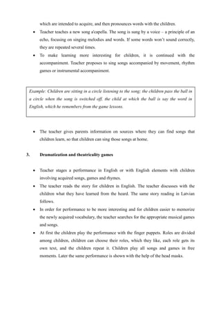 which are intended to acquire, and then pronounces words with the children.
 Teacher teaches a new song a'capella. The song is sung by a voice – a principle of an
echo, focusing on singing melodies and words. If some words won’t sound correctly,
they are repeated several times.
 To make learning more interesting for children, it is continued with the
accompaniment. Teacher proposes to sing songs accompanied by movement, rhythm
games or instrumental accompaniment.
 The teacher gives parents information on sources where they can find songs that
children learn, so that children can sing those songs at home.
3. Dramatization and theatricality games
 Teacher stages a performance in English or with English elements with children
involving acquired songs, games and rhymes.
 The teacher reads the story for children in English. The teacher discusses with the
children what they have learned from the heard. The same story reading in Latvian
follows.
 In order for performance to be more interesting and for children easier to memorize
the newly acquired vocabulary, the teacher searches for the appropriate musical games
and songs.
 At first the children play the performance with the finger puppets. Roles are divided
among children, children can choose their roles, which they like, each role gets its
own text, and the children repeat it. Children play all songs and games in free
moments. Later the same performance is shown with the help of the head masks.
Example: Children are sitting in a circle listening to the song; the children pass the ball in
a circle when the song is switched off, the child at which the ball is say the word in
English, which he remembers from the game lessons.
 