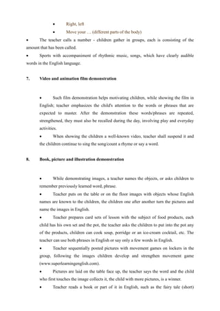  Right, left
 Move your … (different parts of the body)
 The teacher calls a number - children gather in groups, each is consisting of the
amount that has been called.
 Sports with accompaniment of rhythmic music, songs, which have clearly audible
words in the English language.
7. Video and animation film demonstration
 Such film demonstration helps motivating children, while showing the film in
English; teacher emphasizes the child's attention to the words or phrases that are
expected to master. After the demonstration these words/phrases are repeated,
strengthened, they must also be recalled during the day, involving play and everyday
activities.
 When showing the children a well-known video, teacher shall suspend it and
the children continue to sing the song/count a rhyme or say a word.
8. Book, picture and illustration demonstration
 While demonstrating images, a teacher names the objects, or asks children to
remember previously learned word, phrase.
 Teacher puts on the table or on the floor images with objects whose English
names are known to the children, the children one after another turn the pictures and
name the images in English.
 Teacher prepares card sets of lesson with the subject of food products, each
child has his own set and the pot, the teacher asks the children to put into the pot any
of the products, children can cook soup, porridge or an ice-cream cocktail, etc. The
teacher can use both phrases in English or say only a few words in English.
 Teacher sequentially posted pictures with movement games on lockers in the
group, following the images children develop and strengthen movement game
(www.superlearningenglish.com).
 Pictures are laid on the table face up, the teacher says the word and the child
who first touches the image collects it, the child with more pictures, is a winner.
 Teacher reads a book or part of it in English, such as the fairy tale (short)
 
