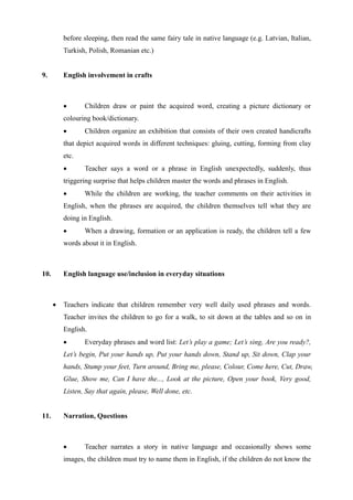 before sleeping, then read the same fairy tale in native language (e.g. Latvian, Italian,
Turkish, Polish, Romanian etc.)
9. English involvement in crafts
 Children draw or paint the acquired word, creating a picture dictionary or
colouring book/dictionary.
 Children organize an exhibition that consists of their own created handicrafts
that depict acquired words in different techniques: gluing, cutting, forming from clay
etc.
 Teacher says a word or a phrase in English unexpectedly, suddenly, thus
triggering surprise that helps children master the words and phrases in English.
 While the children are working, the teacher comments on their activities in
English, when the phrases are acquired, the children themselves tell what they are
doing in English.
 When a drawing, formation or an application is ready, the children tell a few
words about it in English.
10. English language use/inclusion in everyday situations
 Teachers indicate that children remember very well daily used phrases and words.
Teacher invites the children to go for a walk, to sit down at the tables and so on in
English.
 Everyday phrases and word list: Let’s play a game; Let’s sing, Are you ready?,
Let’s begin, Put your hands up, Put your hands down, Stand up, Sit down, Clap your
hands, Stump your feet, Turn around, Bring me, please, Colour, Come here, Cut, Draw,
Glue, Show me, Can I have the..., Look at the picture, Open your book, Very good,
Listen, Say that again, please, Well done, etc.
11. Narration, Questions
 Teacher narrates a story in native language and occasionally shows some
images, the children must try to name them in English, if the children do not know the
 
