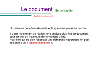 Le document
On retrouve donc bien des éléments que nous pensions trouver.
Il s'agit maintenant de réaliser une analyse plus fine du document
pour en tirer un maximum d'informations utiles.
Pour être sûr de bien respecter une démarche rigoureuse, on peut
se servir d'un « tableau d'analyse ».
Exploiter un document
Survol rapide
 