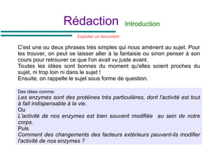 Rédaction Introduction
C'est une ou deux phrases très simples qui nous amènent au sujet. Pour
les trouver, on peut se laisser aller à la fantaisie ou sinon penser à son
cours pour retrouver ce que l'on avait vu juste avant.
Toutes les idées sont bonnes du moment qu'elles soient proches du
sujet, ni trop loin ni dans le sujet !
Ensuite, on rappelle le sujet sous forme de question.
Des idées comme:
Les enzymes sont des protéines très particulières, dont l'activité est tout
à fait indispensable à la vie.
Ou
L'activité de nos enzymes est bien souvent modifiée au sein de notre
corps.
Puis
Comment des changements des facteurs extérieurs peuvent-ils modifier
l'activité de nos enzymes ?
Exploiter un document
 