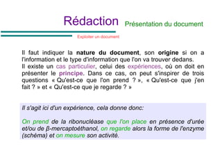 Rédaction
Il faut indiquer la nature du document, son origine si on a
l'information et le type d'information que l'on va trouver dedans.
Il existe un cas particulier, celui des expériences, où on doit en
présenter le principe. Dans ce cas, on peut s'inspirer de trois
questions « Qu'est-ce que l'on prend ? », « Qu'est-ce que j'en
fait ? » et « Qu'est-ce que je regarde ? »
Présentation du document
Il s'agit ici d'un expérience, cela donne donc:
On prend de la ribonucléase que l'on place en présence d'urée
et/ou de β-mercaptoéthanol, on regarde alors la forme de l'enzyme
(schéma) et on mesure son activité.
Exploiter un document
 