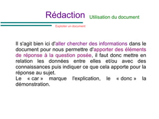 Rédaction
Il s'agit bien ici d'aller chercher des informations dans le
document pour nous permettre d'apporter des éléments
de réponse à la question posée, il faut donc mettre en
relation les données entre elles et/ou avec des
connaissances puis indiquer ce que cela apporte pour la
réponse au sujet.
Le « car » marque l'explication, le « donc » la
démonstration.
Utilisation du document
Exploiter un document
 