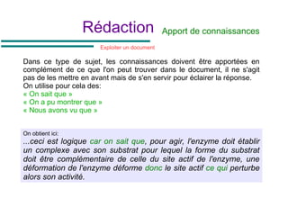 Rédaction
On obtient ici:
...ceci est logique car on sait que, pour agir, l'enzyme doit établir
un complexe avec son substrat pour lequel la forme du substrat
doit être complémentaire de celle du site actif de l'enzyme, une
déformation de l'enzyme déforme donc le site actif ce qui perturbe
alors son activité.
Apport de connaissances
Dans ce type de sujet, les connaissances doivent être apportées en
complément de ce que l'on peut trouver dans le document, il ne s'agit
pas de les mettre en avant mais de s'en servir pour éclairer la réponse.
On utilise pour cela des:
« On sait que »
« On a pu montrer que »
« Nous avons vu que »
Exploiter un document
 