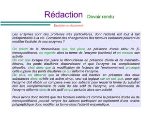 Rédaction Devoir rendu
Les enzymes sont des protéines très particulières, dont l'activité est tout à fait
indispensable à la vie. Comment des changements des facteurs extérieurs peuvent-ils
modifier l'activité de nos enzymes ?
On prend de la ribonucléase que l'on place en présence d'urée et/ou de β-
mercaptoéthanol, on regarde alors la forme de l'enzyme (schéma) et on mesure son
activité.
On voit que lorsque l'on place la ribonucléase en présence d'urée et de mercapto-
éthanol, les ponts disulfures disparaissent et que l'enzyme est complètement
déroulée, c'est donc que la modification de facteurs de l'environnement provoque
cette rupture des ponts disulfures ce qui déforme l'enzyme.
De plus, on observe que la ribonucléase est inactive en présence des deux
substances alors qu'elle est active sinon, ceci est logique car on sait que, pour agir,
l'enzyme doit établir un complexe avec son substrat pour lequel la forme du substrat
doit être complémentaire de celle du site actif de l'enzyme, une déformation de
l'enzyme déforme donc le site actif ce qui perturbe alors son activité.
Nous avons donc montré que des facteurs extérieurs comme la présence d'urée ou de
mercaptoéthanol pouvait rompre les liaisons participant au repliement d'une chaine
polypeptidique donc modifier sa forme donc l'activité enzymatique.
Exploiter un document
 
