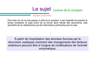 Pour être sûr de ne pas passer à côté de la question, il est impératif de prendre le
temps d'analyser le sujet avant de se lancer dans l'étude des documents, cela
permettra de ne sélectionner que les informations pertinentes par la suite.
A partir de l'exploitation des données fournies par le
document, expliquez comment des changements des facteurs
extérieurs peuvent être à l'origine de modifications de l'activité
enzymatique.
Lecture de la consigne
Le sujet
Exploiter un document
 