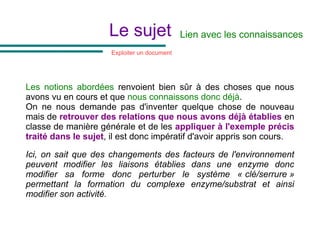 Le sujet
Les notions abordées renvoient bien sûr à des choses que nous
avons vu en cours et que nous connaissons donc déjà.
On ne nous demande pas d'inventer quelque chose de nouveau
mais de retrouver des relations que nous avons déjà établies en
classe de manière générale et de les appliquer à l'exemple précis
traité dans le sujet, il est donc impératif d'avoir appris son cours.
Ici, on sait que des changements des facteurs de l'environnement
peuvent modifier les liaisons établies dans une enzyme donc
modifier sa forme donc perturber le système « clé/serrure »
permettant la formation du complexe enzyme/substrat et ainsi
modifier son activité.
Lien avec les connaissances
Exploiter un document
 