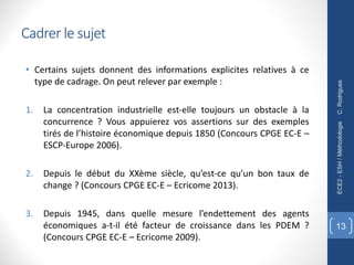 Cadrer le sujet
• Certains sujets donnent des informations explicites relatives à ce
type de cadrage. On peut relever par exemple :
1. La concentration industrielle est-elle toujours un obstacle à la
concurrence ? Vous appuierez vos assertions sur des exemples
tirés de l’histoire économique depuis 1850 (Concours CPGE EC-E –
ESCP-Europe 2006).
2. Depuis le début du XXème siècle, qu’est-ce qu’un bon taux de
change ? (Concours CPGE EC-E – Ecricome 2013).
3. Depuis 1945, dans quelle mesure l’endettement des agents
économiques a-t-il été facteur de croissance dans les PDEM ?
(Concours CPGE EC-E – Ecricome 2009).
C.
Rodrigues
ECE2
-
ESH
/
Méthodologie
13
 
