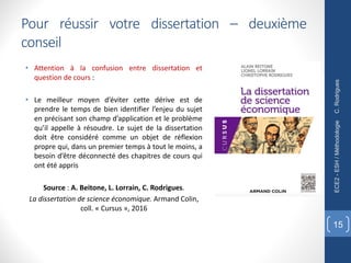 • Attention à la confusion entre dissertation et
question de cours :
• Le meilleur moyen d’éviter cette dérive est de
prendre le temps de bien identifier l’enjeu du sujet
en précisant son champ d’application et le problème
qu’il appelle à résoudre. Le sujet de la dissertation
doit être considéré comme un objet de réflexion
propre qui, dans un premier temps à tout le moins, a
besoin d’être déconnecté des chapitres de cours qui
ont été appris
Source : A. Beitone, L. Lorrain, C. Rodrigues.
La dissertation de science économique. Armand Colin,
coll. « Cursus », 2016
C.
Rodrigues
ECE2
-
ESH
/
Méthodologie
15
Pour réussir votre dissertation – deuxième
conseil
 