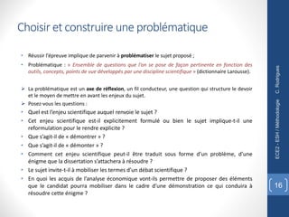 Choisir et construire une problématique
• Réussir l’épreuve implique de parvenir à problématiser le sujet proposé ;
• Problématique : « Ensemble de questions que l’on se pose de façon pertinente en fonction des
outils, concepts, points de vue développés par une discipline scientifique » (dictionnaire Larousse).
Ø La problématique est un axe de réflexion, un fil conducteur, une question qui structure le devoir
et le moyen de mettre en avant les enjeux du sujet.
Ø Posez-vous les questions :
• Quel est l’enjeu scientifique auquel renvoie le sujet ?
• Cet enjeu scientifique est-il explicitement formulé ou bien le sujet implique-t-il une
reformulation pour le rendre explicite ?
• Que s’agit-il de « démontrer » ?
• Que s’agit-il de « démonter » ?
• Comment cet enjeu scientifique peut-il être traduit sous forme d’un problème, d’une
énigme que la dissertation s’attachera à résoudre ?
• Le sujet invite-t-il à mobiliser les termes d’un débat scientifique ?
• En quoi les acquis de l’analyse économique vont-ils permettre de proposer des éléments
que le candidat pourra mobiliser dans le cadre d’une démonstration ce qui conduira à
résoudre cette énigme ?
C.
Rodrigues
ECE2
-
ESH
/
Méthodologie
16
 