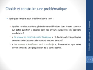 • Quelques conseils pour problématiser le sujet :
• Quelles sont les positions généralement défendues dans le sens commun
sur cette question ? Quelles sont les erreurs auxquelles ces positions
conduisent ?
• « La science se construit contre l’évidence » (G. Bachelard). En quoi votre
démonstration pourra-t-elle rompre avec ces erreurs ?
• « les savoirs scientifiques sont cumulatifs ». Assurez-vous que votre
devoir conduit à une progression de la connaissance.
C.
Rodrigues
ECE2
-
ESH
/
Méthodologie
17
Choisir et construire une problématique
 